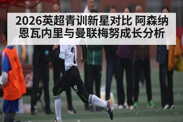2026英超青训新星对比 阿森纳恩瓦内里与曼联梅努成长分析